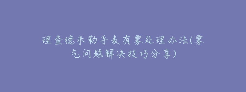 理查德米勒手表有雾处理办法(雾气问题解决技巧分享)