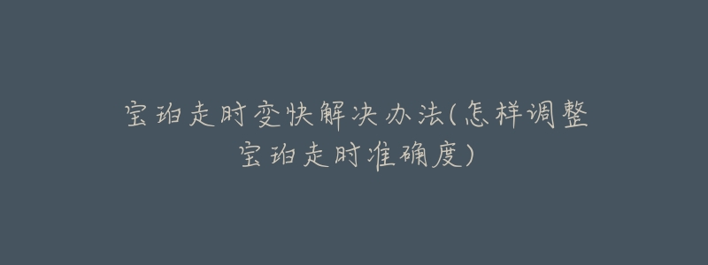 宝珀走时变快解决办法(怎样调整宝珀走时准确度)-名表号 宝珀走时变快解决办法(怎样调整宝珀走时准确度)