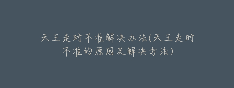 天王走时不准解决办法(天王走时不准的原因及解决方法)-名表号 天王走时不准解决办法(天王走时不准的原因及解决方法)