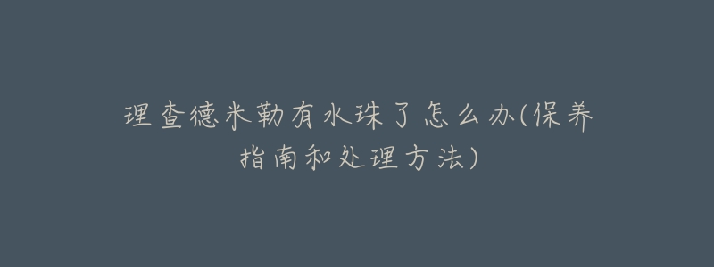 理查德米勒有水珠了怎么办(保养指南和处理方法)-名表号 理查德米勒有水珠了怎么办(保养指南和处理方法)