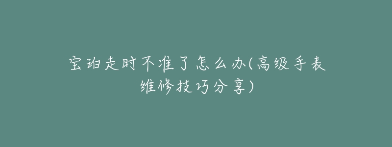 宝珀走时不准了怎么办(高级手表维修技巧分享)-名表号 宝珀走时不准了怎么办(高级手表维修技巧分享)