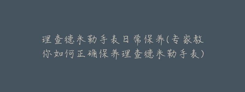理查德米勒手表日常保养(专家教你如何正确保养理查德米勒手表)-名表号 理查德米勒手表日常保养(专家教你如何正确保养理查德米勒手表)