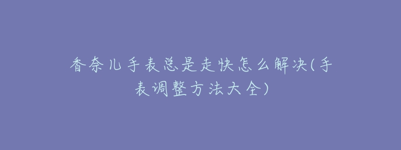香奈儿手表总是走快怎么解决(手表调整方法大全)-名表号 香奈儿手表总是走快怎么解决(手表调整方法大全)