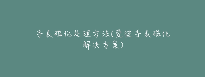 手表磁化处理方法(爱彼手表磁化解决方案)-名表号 手表磁化处理方法(爱彼手表磁化解决方案)