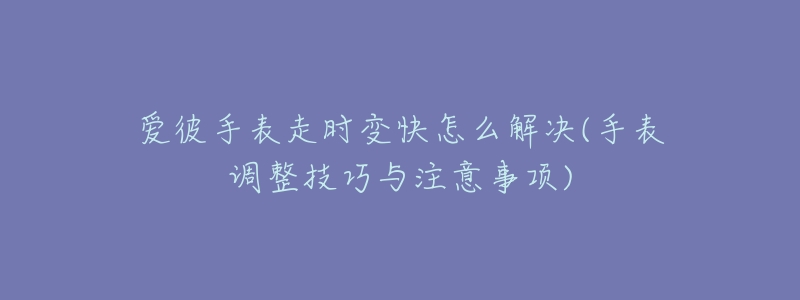 爱彼手表走时变快怎么解决(手表调整技巧与注意事项)-名表号 爱彼手表走时变快怎么解决(手表调整技巧与注意事项)