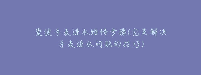 爱彼手表进水维修步骤(完美解决手表进水问题的技巧)-名表号 爱彼手表进水维修步骤(完美解决手表进水问题的技巧)