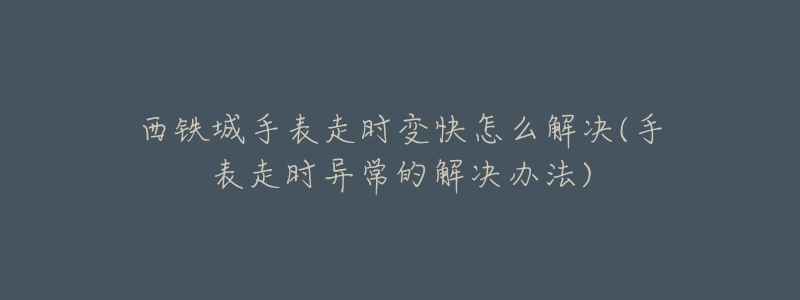 西铁城手表走时变快怎么解决(手表走时异常的解决办法)-名表号 西铁城手表走时变快怎么解决(手表走时异常的解决办法)