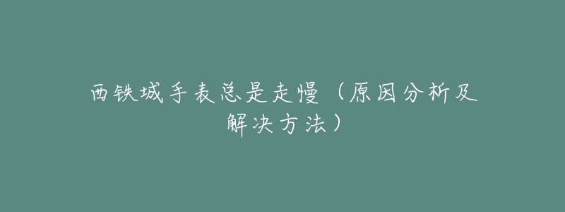 西铁城手表总是走慢(原因分析及解决方法)-名表号 西铁城手表总是走慢(原因分析及解决方法)