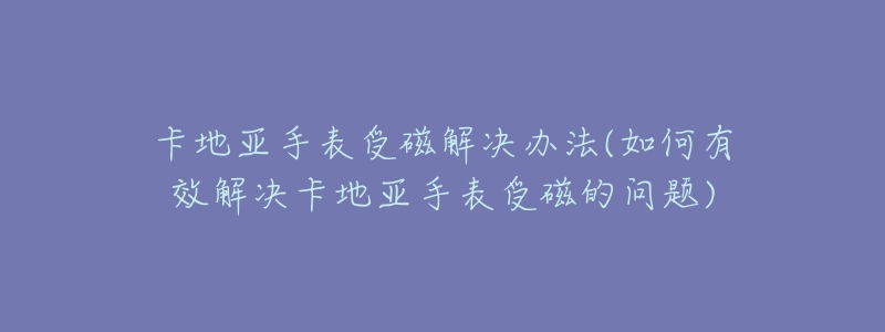 卡地亚手表受磁解决办法(如何有效解决卡地亚手表受磁的问题)-名表号 卡地亚手表受磁解决办法(如何有效解决卡地亚手表受磁的问题)