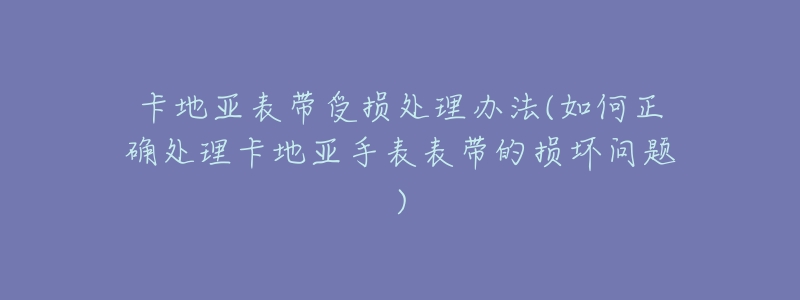 卡地亚表带受损处理办法(如何正确处理卡地亚手表表带的损坏问题)
