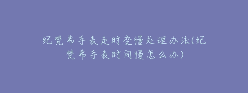纪梵希手表走时变慢处理办法(纪梵希手表时间慢怎么办)-名表号 纪梵希手表走时变慢处理办法(纪梵希手表时间慢怎么办)