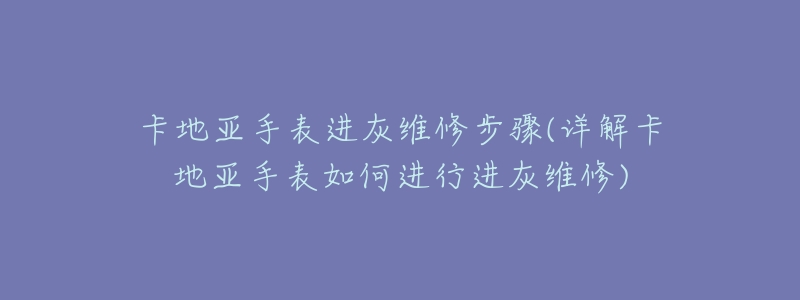 卡地亚手表进灰维修步骤(详解卡地亚手表如何进行进灰维修)-名表号 卡地亚手表进灰维修步骤(详解卡地亚手表如何进行进灰维修)