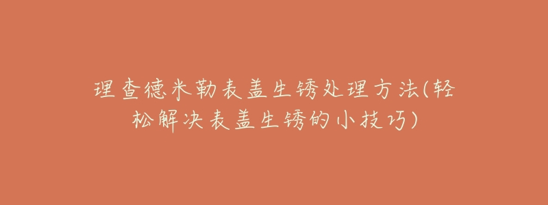 理查德米勒表盖生锈处理方法(轻松解决表盖生锈的小技巧)-名表号 理查德米勒表盖生锈处理方法(轻松解决表盖生锈的小技巧)