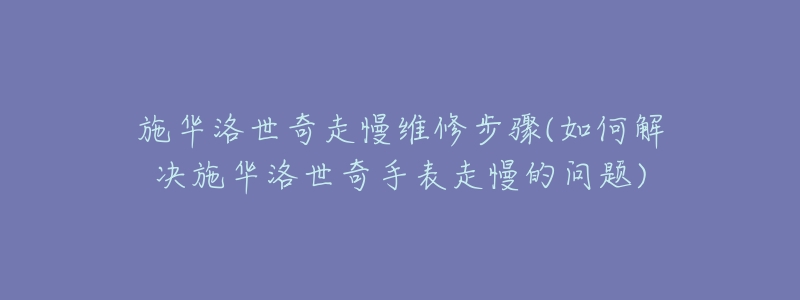 施华洛世奇走慢维修步骤(如何解决施华洛世奇手表走慢的问题)-名表号 施华洛世奇走慢维修步骤(如何解决施华洛世奇手表走慢的问题)