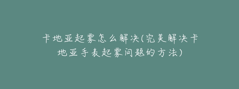 卡地亚起雾怎么解决(完美解决卡地亚手表起雾问题的方法)-名表号 卡地亚起雾怎么解决(完美解决卡地亚手表起雾问题的方法)