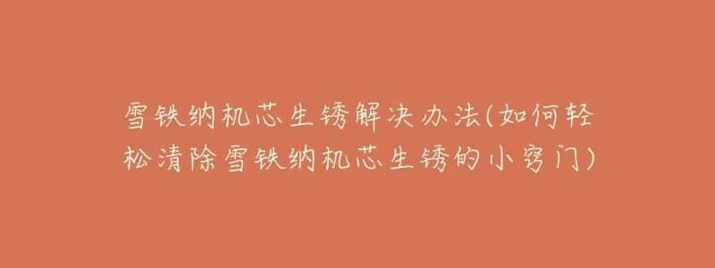 雪铁纳机芯生锈解决办法(如何轻松清除雪铁纳机芯生锈的小窍门)-名表号 雪铁纳机芯生锈解决办法(如何轻松清除雪铁纳机芯生锈的小窍门)