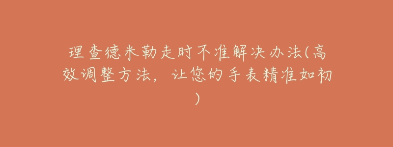 理查德米勒走时不准解决办法(高效调整方法,让您的手表精准如初)-名表号 理查德米勒走时不准解决办法(高效调整方法,让您的手表精准如初)