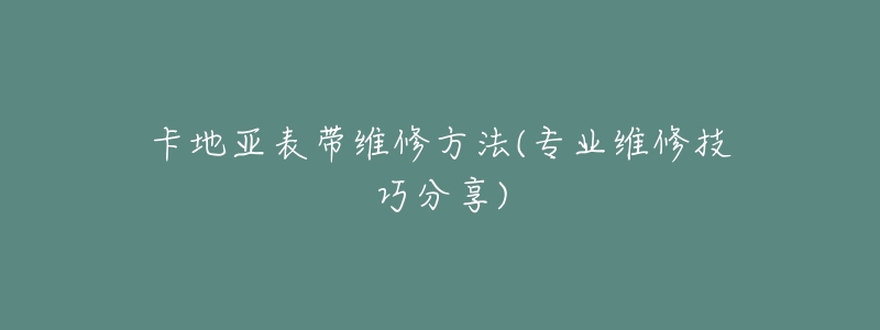 卡地亚表带维修方法(专业维修技巧分享)-名表号 卡地亚表带维修方法(专业维修技巧分享)