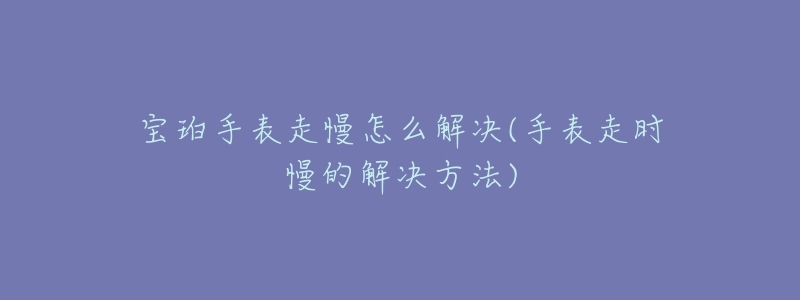 宝珀手表走慢怎么解决(手表走时慢的解决方法)-名表号 宝珀手表走慢怎么解决(手表走时慢的解决方法)