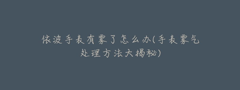 依波手表有雾了怎么办(手表雾气处理方法大揭秘)-名表号 依波手表有雾了怎么办(手表雾气处理方法大揭秘)