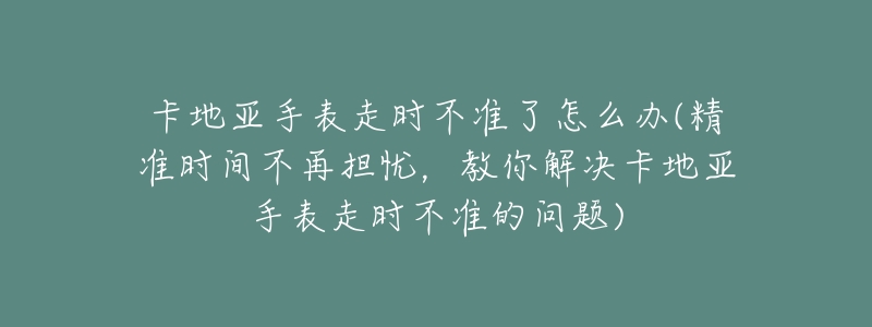 卡地亚手表走时不准了怎么办(精准时间不再担忧,教你解决卡地亚手表走时不准的问题)-名表号 卡地亚手表走时不准了怎么办(精准时间不再担忧,教你解决卡地亚手表走时不准的问题)