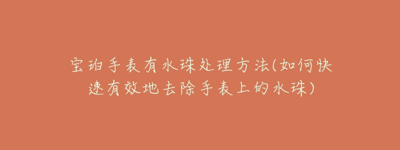 宝珀手表有水珠处理方法(如何快速有效地去除手表上的水珠)-名表号 宝珀手表有水珠处理方法(如何快速有效地去除手表上的水珠)
