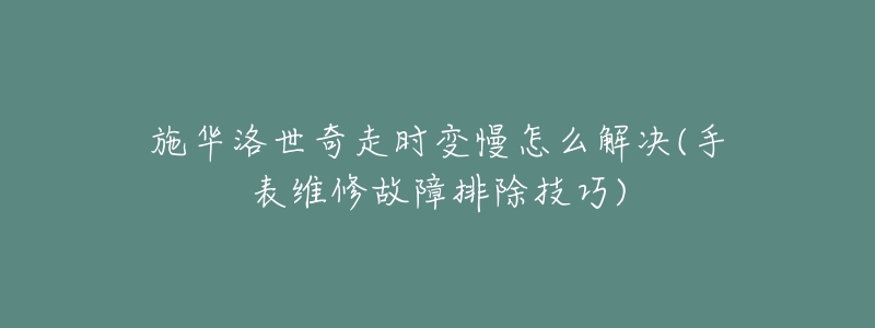 施华洛世奇走时变慢怎么解决(手表维修故障排除技巧)-名表号 施华洛世奇走时变慢怎么解决(手表维修故障排除技巧)