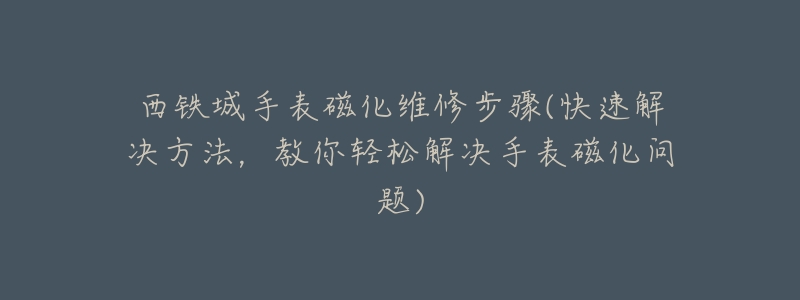 西铁城手表磁化维修步骤(快速解决方法，教你轻松解决手表磁化问题)