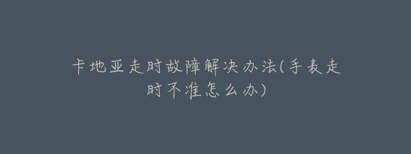 卡地亚走时故障解决办法(手表走时不准怎么办)-名表号 卡地亚走时故障解决办法(手表走时不准怎么办)
