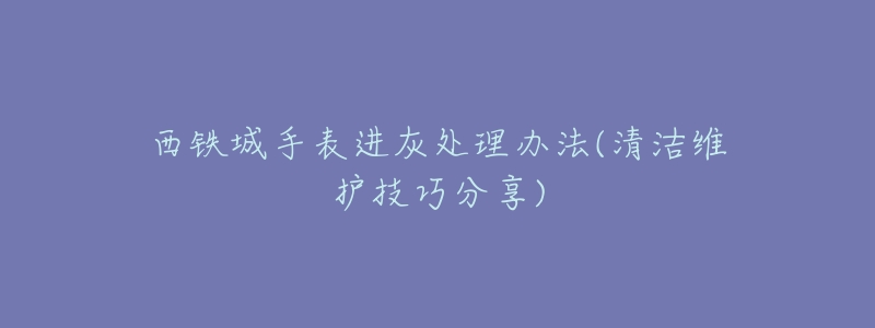 西铁城手表进灰处理办法(清洁维护技巧分享)-名表号 西铁城手表进灰处理办法(清洁维护技巧分享)
