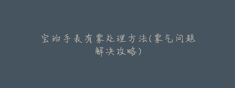 宝珀手表有雾处理方法(雾气问题解决攻略)-名表号 宝珀手表有雾处理方法(雾气问题解决攻略)