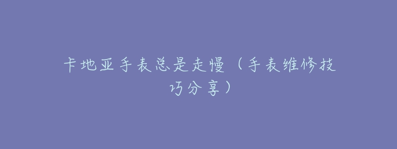 卡地亚手表总是走慢(手表维修技巧分享)-名表号 卡地亚手表总是走慢(手表维修技巧分享)