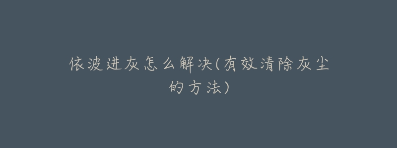 依波进灰怎么解决(有效清除灰尘的方法)-名表号 依波进灰怎么解决(有效清除灰尘的方法)