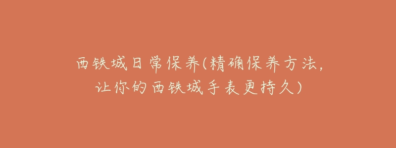 西铁城日常保养(精确保养方法,让你的西铁城手表更持久)-名表号 西铁城日常保养(精确保养方法,让你的西铁城手表更持久)