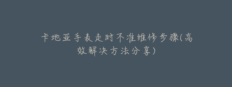 卡地亚手表走时不准维修步骤(高效解决方法分享)