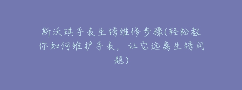 斯沃琪手表生锈维修步骤(轻松教你如何维护手表,让它远离生锈问题)-名表号 斯沃琪手表生锈维修步骤(轻松教你如何维护手表,让它远离生锈问题)