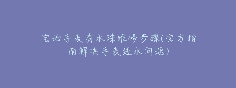 宝珀手表有水珠维修步骤(官方指南解决手表进水问题)-名表号 宝珀手表有水珠维修步骤(官方指南解决手表进水问题)