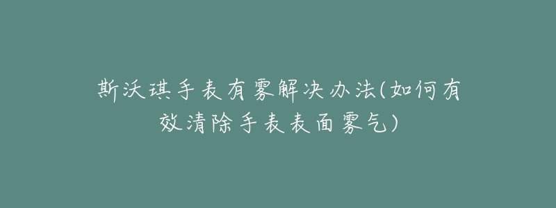 斯沃琪手表有雾解决办法(如何有效清除手表表面雾气)-名表号 斯沃琪手表有雾解决办法(如何有效清除手表表面雾气)