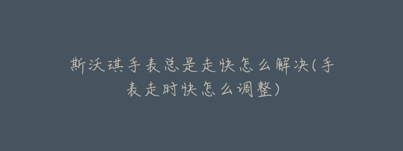 斯沃琪手表总是走快怎么解决(手表走时快怎么调整)-名表号 斯沃琪手表总是走快怎么解决(手表走时快怎么调整)