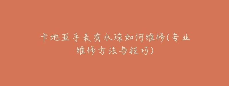 卡地亚手表有水珠如何维修(专业维修方法与技巧)-名表号 卡地亚手表有水珠如何维修(专业维修方法与技巧)