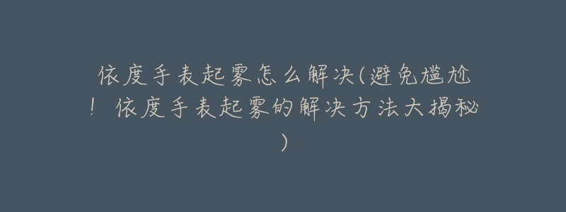 依度手表起雾怎么解决(避免尴尬!依度手表起雾的解决方法大揭秘)-名表号 依度手表起雾怎么解决(避免尴尬!依度手表起雾的解决方法大揭秘)