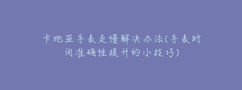 卡地亚手表走慢解决办法(手表时间准确性提升的小技巧)-名表号 卡地亚手表走慢解决办法(手表时间准确性提升的小技巧)
