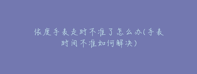 依度手表走时不准了怎么办(手表时间不准如何解决)-名表号 依度手表走时不准了怎么办(手表时间不准如何解决)