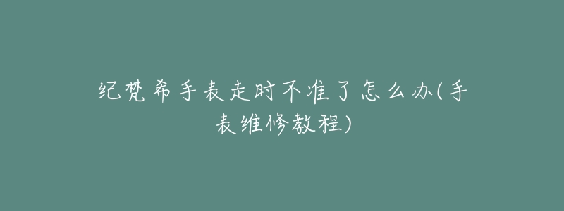 纪梵希手表走时不准了怎么办(手表维修教程)-名表号 纪梵希手表走时不准了怎么办(手表维修教程)