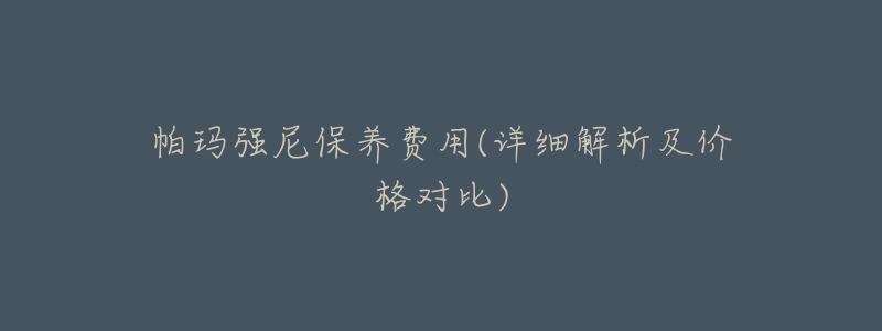 帕玛强尼保养费用(详细解析及价格对比)-名表号 帕玛强尼保养费用(详细解析及价格对比)
