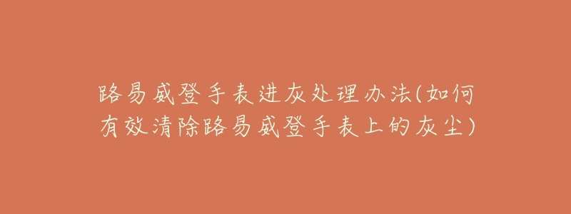 路易威登手表进灰处理办法(如何有效清除路易威登手表上的灰尘)-名表号 路易威登手表进灰处理办法(如何有效清除路易威登手表上的灰尘)