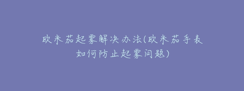 欧米茄起雾解决办法(欧米茄手表如何防止起雾问题)-名表号 欧米茄起雾解决办法(欧米茄手表如何防止起雾问题)