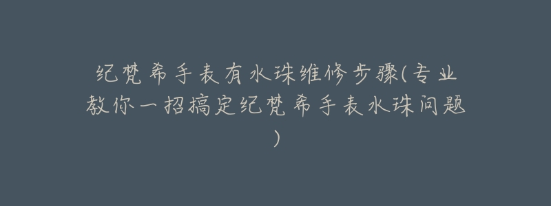 纪梵希手表有水珠维修步骤(专业教你一招搞定纪梵希手表水珠问题)-名表号 纪梵希手表有水珠维修步骤(专业教你一招搞定纪梵希手表水珠问题)