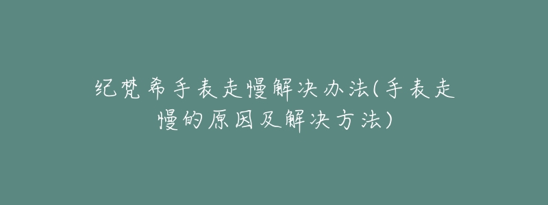 纪梵希手表走慢解决办法(手表走慢的原因及解决方法)-名表号 纪梵希手表走慢解决办法(手表走慢的原因及解决方法)
