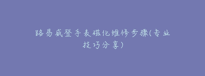 路易威登手表磁化维修步骤(专业技巧分享)-名表号 路易威登手表磁化维修步骤(专业技巧分享)